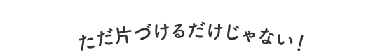 ただ片付けるだけじゃない！